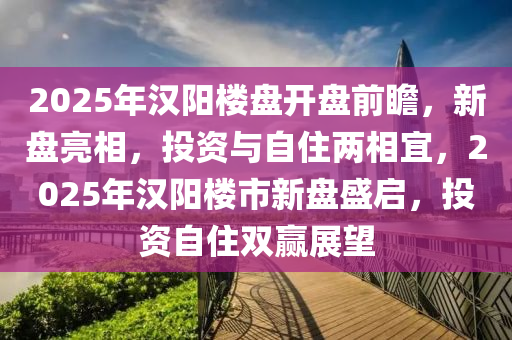 2025年汉阳楼盘开盘前瞻，新盘亮相，投资与自住两相宜，2025年汉阳楼市新盘盛启，投资自住双赢展望