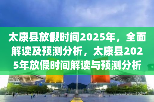 太康县放假时间2025年，全面解读及预测分析，太康县2025年放假时间解读与预测分析