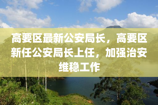 高要区最新公安局长，高要区新任公安局长上任，加强治安维稳工作