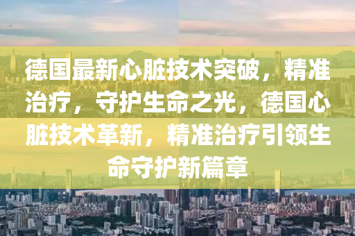 德国最新心脏技术突破，精准治疗，守护生命之光，德国心脏技术革新，精准治疗引领生命守护新篇章