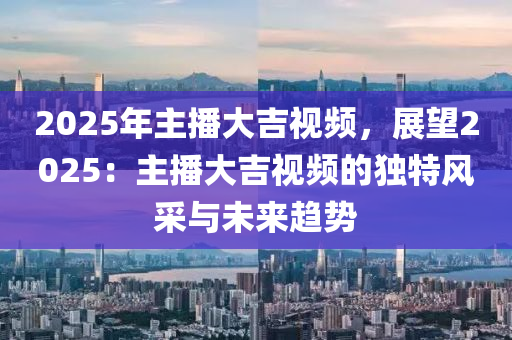 2025年主播大吉视频，展望2025：主播大吉视频的独特风采与未来趋势