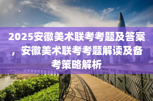 2025安徽美术联考考题及答案，安徽美术联考考题解读及备考策略解析