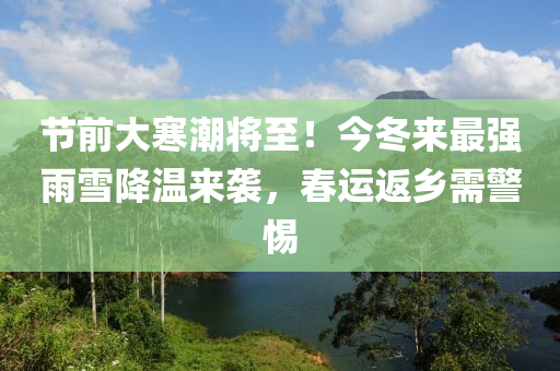 节前大寒潮将至！今冬来最强雨雪降温来袭，春运返乡需警惕