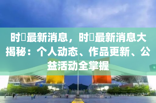 时珣最新消息，时珣最新消息大揭秘：个人动态、作品更新、公益活动全掌握