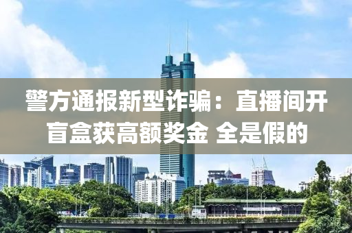 警方通报新型诈骗：直播间开盲盒获高额奖金 全是假的