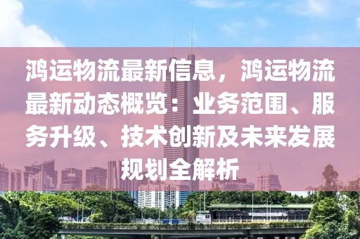 鸿运物流最新信息，鸿运物流最新动态概览：业务范围、服务升级、技术创新及未来发展规划全解析