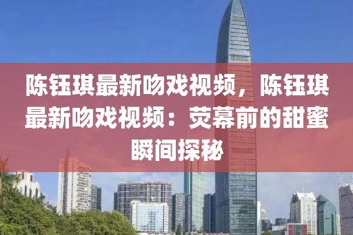 陈钰琪最新吻戏视频，陈钰琪最新吻戏视频：荧幕前的甜蜜瞬间探秘