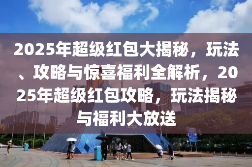 2025年超级红包大揭秘，玩法、攻略与惊喜福利全解析，2025年超级红包攻略，玩法揭秘与福利大放送