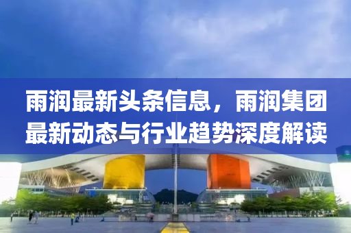 雨润最新头条信息，雨润集团最新动态与行业趋势深度解读