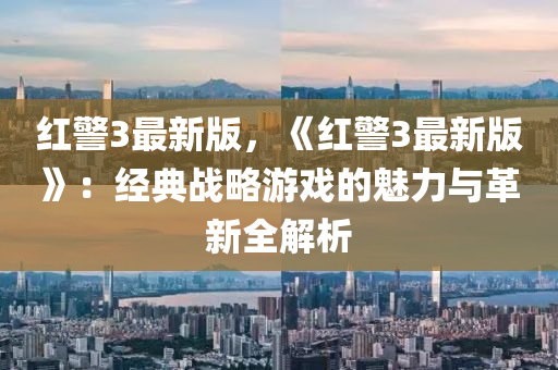 红警3最新版，《红警3最新版》：经典战略游戏的魅力与革新全解析