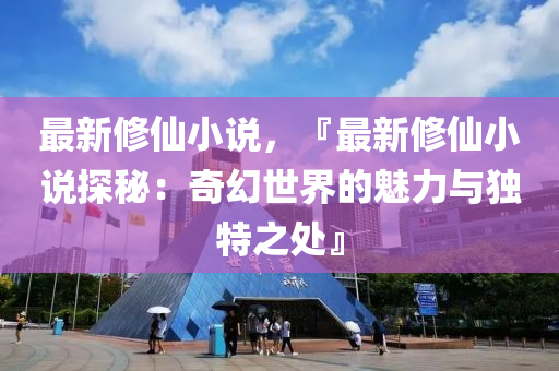 最新修仙小说，『最新修仙小说探秘：奇幻世界的魅力与独特之处』