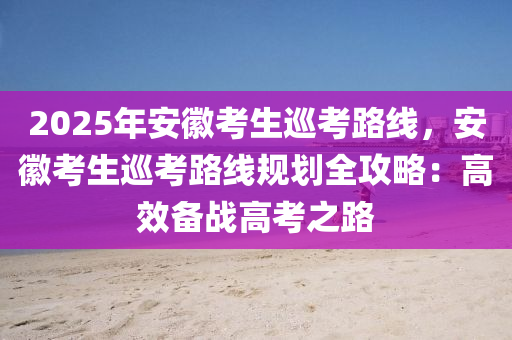 2025年安徽考生巡考路线，安徽考生巡考路线规划全攻略：高效备战高考之路