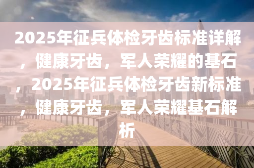 2025年征兵体检牙齿标准详解，健康牙齿，军人荣耀的基石，2025年征兵体检牙齿新标准，健康牙齿，军人荣耀基石解析