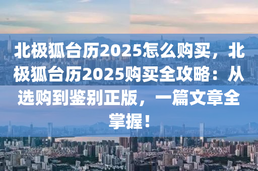 北极狐台历2025怎么购买，北极狐台历2025购买全攻略：从选购到鉴别正版，一篇文章全掌握！