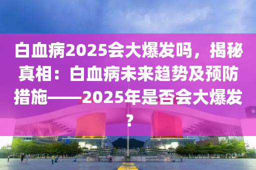 白血病2025会大爆发吗，揭秘真相：白血病未来趋势及预防措施——2025年是否会大爆发？