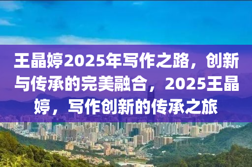 王晶婷2025年写作之路，创新与传承的完美融合，2025王晶婷，写作创新的传承之旅