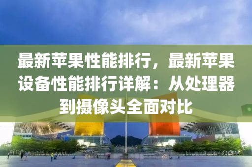 最新苹果性能排行，最新苹果设备性能排行详解：从处理器到摄像头全面对比