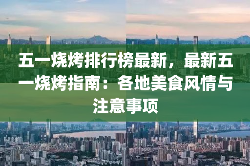 五一烧烤排行榜最新，最新五一烧烤指南：各地美食风情与注意事项