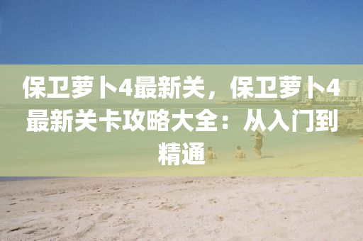 保卫萝卜4最新关，保卫萝卜4最新关卡攻略大全：从入门到精通