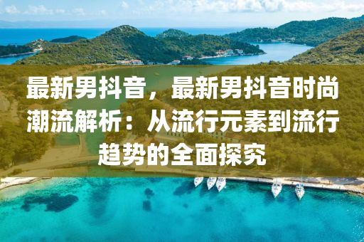 最新男抖音，最新男抖音时尚潮流解析：从流行元素到流行趋势的全面探究