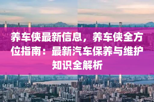 养车侠最新信息，养车侠全方位指南：最新汽车保养与维护知识全解析