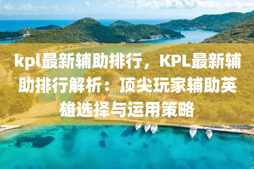 kpl最新辅助排行，KPL最新辅助排行解析：顶尖玩家辅助英雄选择与运用策略