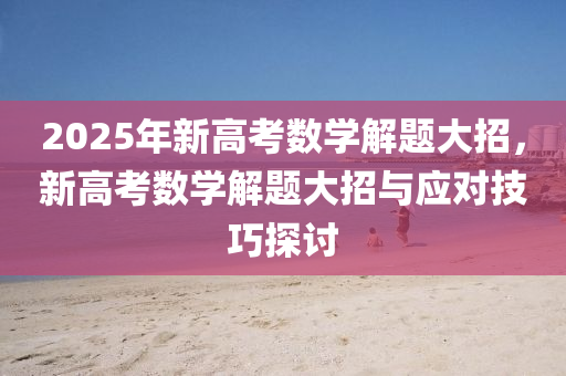 2025年新高考数学解题大招，新高考数学解题大招与应对技巧探讨