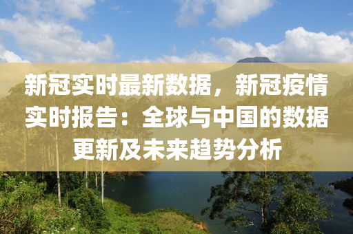 新冠实时最新数据，新冠疫情实时报告：全球与中国的数据更新及未来趋势分析