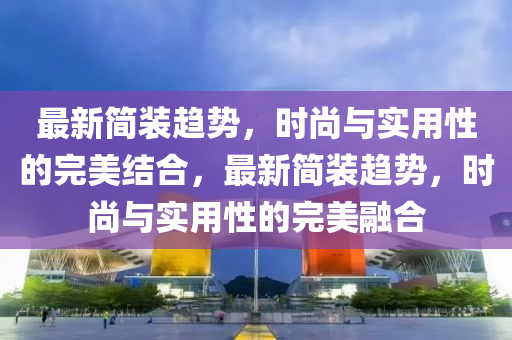 最新简装趋势，时尚与实用性的完美结合，最新简装趋势，时尚与实用性的完美融合