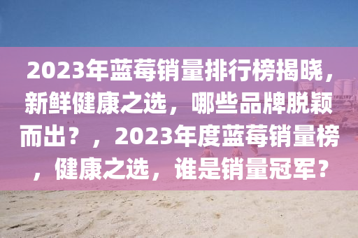 2023年蓝莓销量排行榜揭晓，新鲜健康之选，哪些品牌脱颖而出？，2023年度蓝莓销量榜，健康之选，谁是销量冠军？