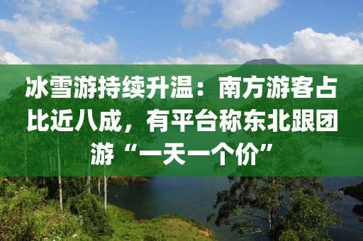 冰雪游持续升温：南方游客占比近八成，有平台称东北跟团游“一天一个价”