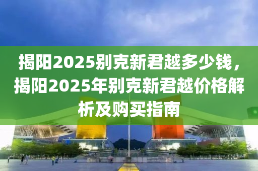 揭阳2025别克新君越多少钱，揭阳2025年别克新君越价格解析及购买指南