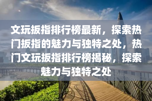文玩扳指排行榜最新，探索热门扳指的魅力与独特之处，热门文玩扳指排行榜揭秘，探索魅力与独特之处