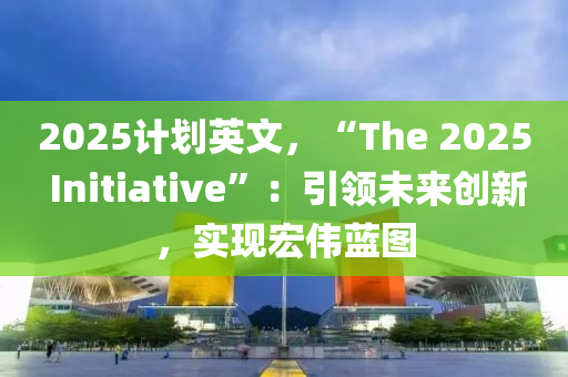 2025计划英文，“The 2025 Initiative”：引领未来创新，实现宏伟蓝图