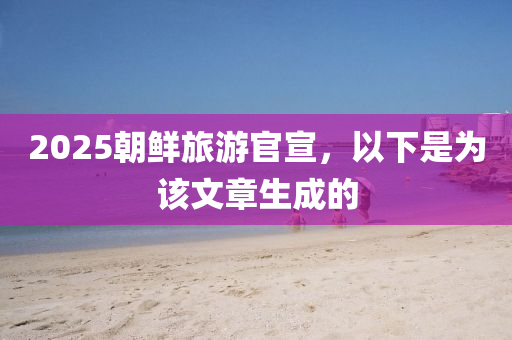 2025朝鲜旅游官宣，以下是为该文章生成的