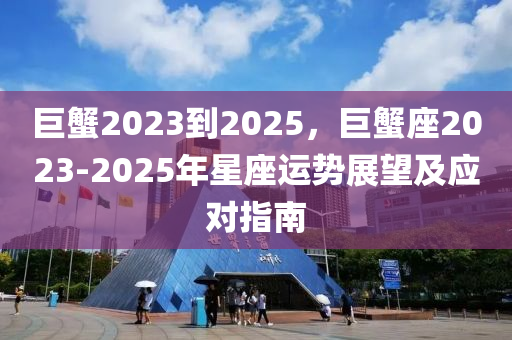 巨蟹2023到2025，巨蟹座2023-2025年星座运势展望及应对指南