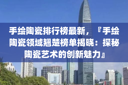 手绘陶瓷排行榜最新，『手绘陶瓷领域翘楚榜单揭晓：探秘陶瓷艺术的创新魅力』
