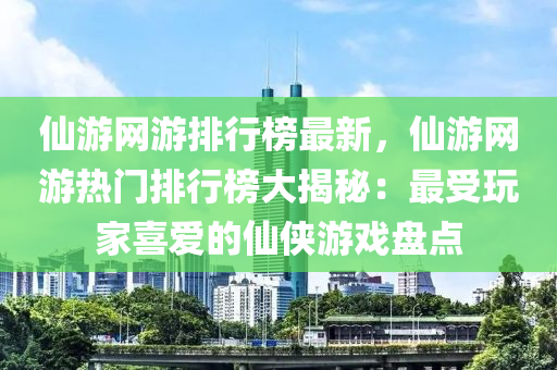 仙游网游排行榜最新，仙游网游热门排行榜大揭秘：最受玩家喜爱的仙侠游戏盘点