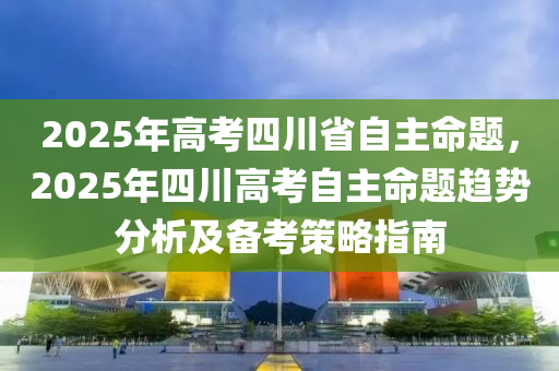 2025年高考四川省自主命题，2025年四川高考自主命题趋势分析及备考策略指南