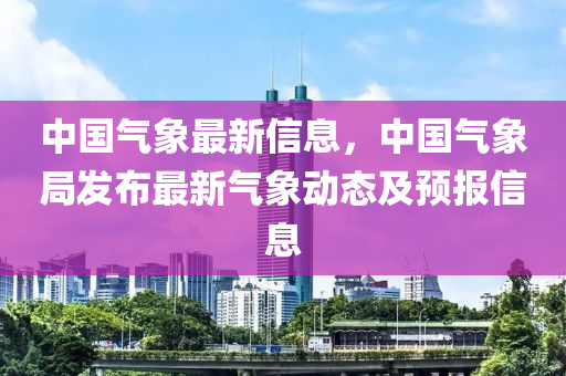 中国气象最新信息，中国气象局发布最新气象动态及预报信息