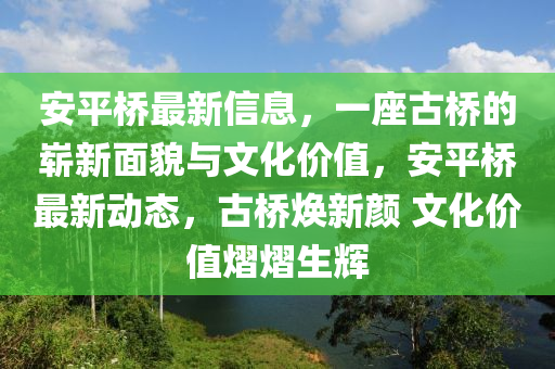 安平桥最新信息，一座古桥的崭新面貌与文化价值，安平桥最新动态，古桥焕新颜 文化价值熠熠生辉