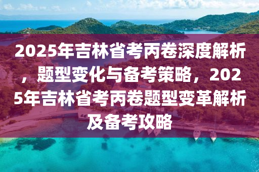 2025年吉林省考丙卷深度解析，题型变化与备考策略，2025年吉林省考丙卷题型变革解析及备考攻略