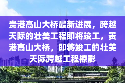 贵港高山大桥最新进展，跨越天际的壮美工程即将竣工，贵港高山大桥，即将竣工的壮美天际跨越工程掠影