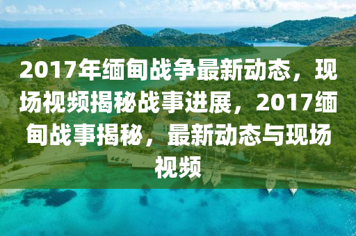 2017年缅甸战争最新动态，现场视频揭秘战事进展，2017缅甸战事揭秘，最新动态与现场视频