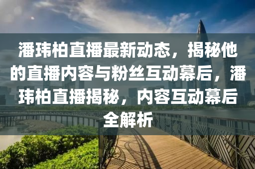 潘玮柏直播最新动态，揭秘他的直播内容与粉丝互动幕后，潘玮柏直播揭秘，内容互动幕后全解析