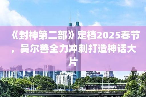 《封神第二部》定档2025春节，吴尔善全力冲刺打造神话大片