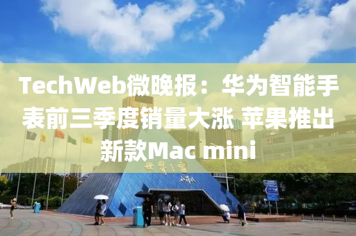 TechWeb微晚报：华为智能手表前三季度销量大涨 苹果推出新款Mac mini