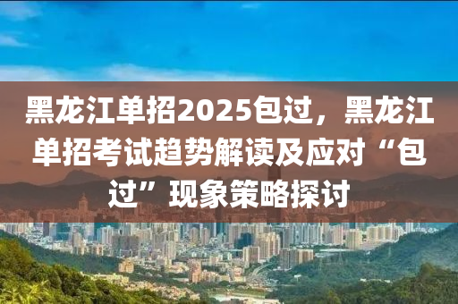 黑龙江单招2025包过，黑龙江单招考试趋势解读及应对“包过”现象策略探讨