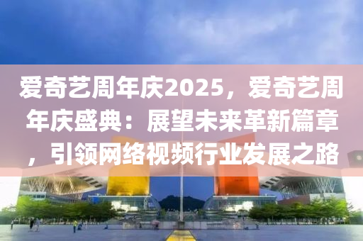 爱奇艺周年庆2025，爱奇艺周年庆盛典：展望未来革新篇章，引领网络视频行业发展之路