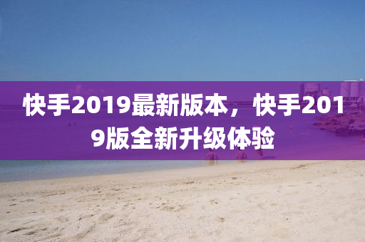 快手2019最新版本，快手2019版全新升级体验
